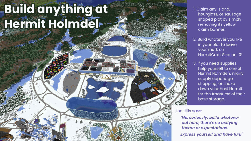 This page shows a screenshot of Hermit Holmdel from above with the exhortation "Build anything at Hermit Holmdel." A box explains that Joe Hills says: "No, seriously, build whatever out here, there's no unifying theme or expectations. Express yourself and have fun!" There are three steps listed: 1. Claim any island, hourglass, or sausage shaped plot by simply removing its yellow claim banner. 2. Build whatever you like in your plot to leave your mark on HermitCraft Season 10! 3. If you need supplies, help yourself to one of Hermit Holmdel's many supply depots, go shopping, or shake down your host Hermit for the treasures of their base storage. 